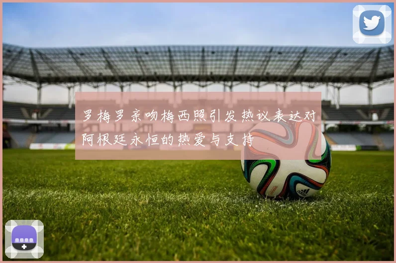 罗梅罗亲吻梅西照引发热议表达对阿根廷永恒的热爱与支持