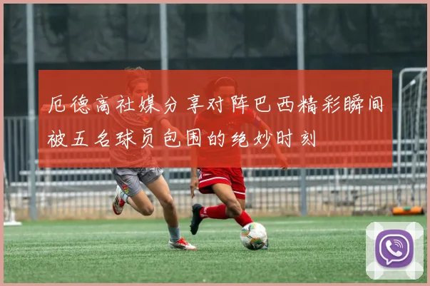 厄德高社媒分享对阵巴西精彩瞬间被五名球员包围的绝妙时刻