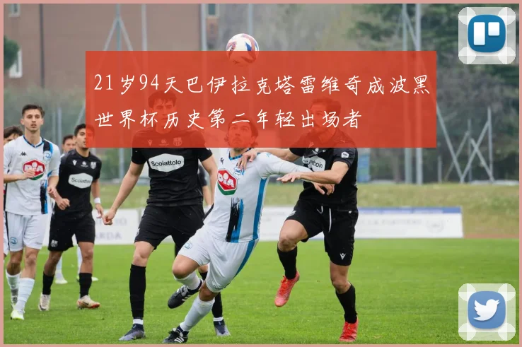 21岁94天巴伊拉克塔雷维奇成波黑世界杯历史第二年轻出场者