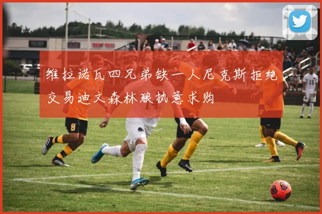 维拉诺瓦四兄弟缺一人尼克斯拒绝交易迪文森林狼执意求购