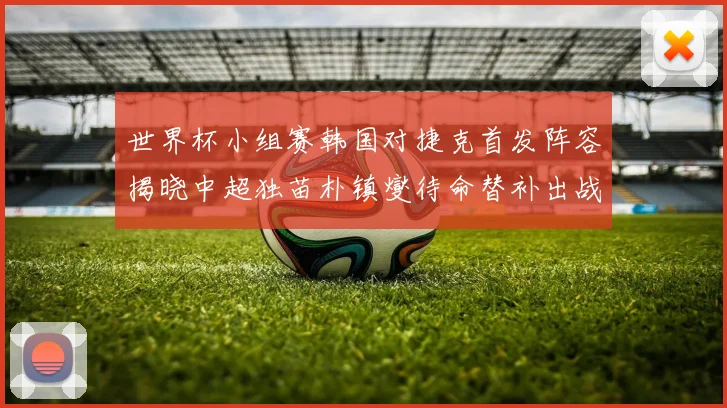 世界杯小组赛韩国对捷克首发阵容揭晓中超独苗朴镇燮待命替补出战