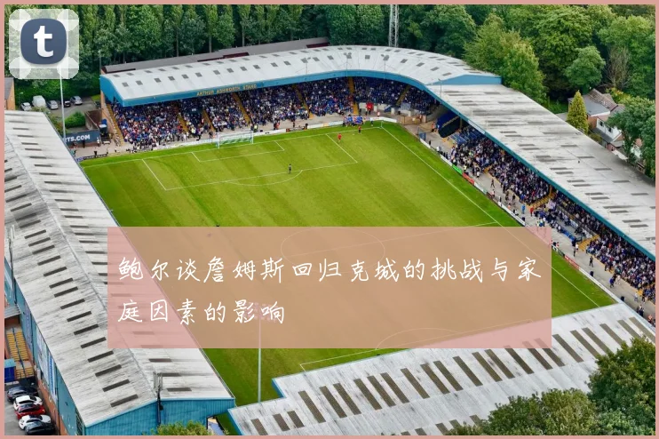 鲍尔谈詹姆斯回归克城的挑战与家庭因素的影响