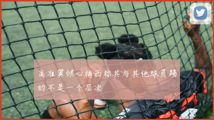 高准翼倾心梅西称其与其他球员踢的不是一个层次