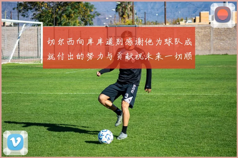 切尔西向库库道别感谢他为球队成就付出的努力与贡献祝未来一切顺利