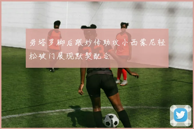 劳塔罗脚后跟妙传助攻小西蒙尼轻松破门展现默契配合