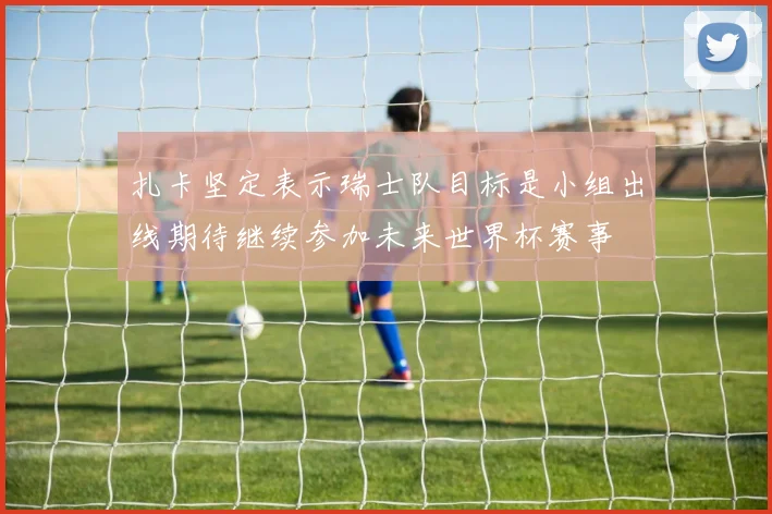 扎卡坚定表示瑞士队目标是小组出线期待继续参加未来世界杯赛事