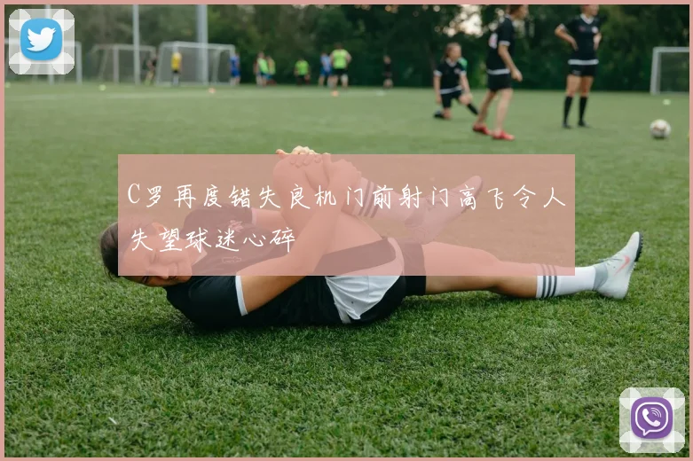 C罗再度错失良机门前射门高飞令人失望球迷心碎