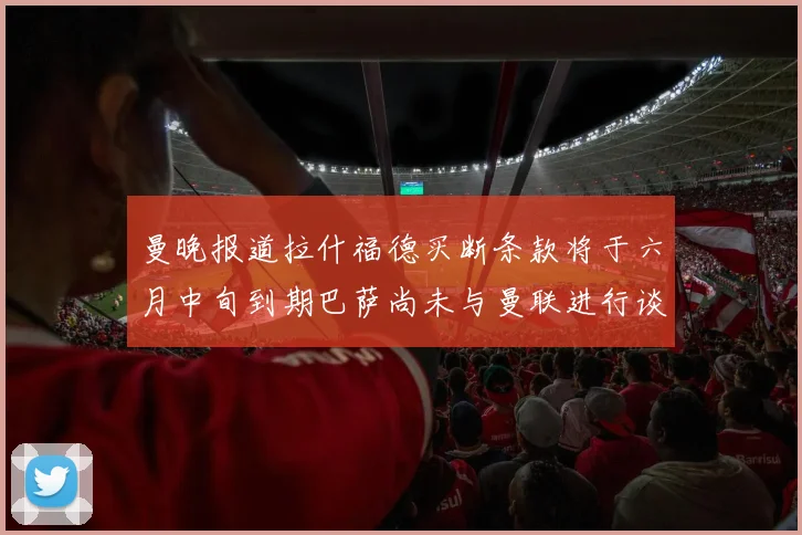 曼晚报道拉什福德买断条款将于六月中旬到期巴萨尚未与曼联进行谈判