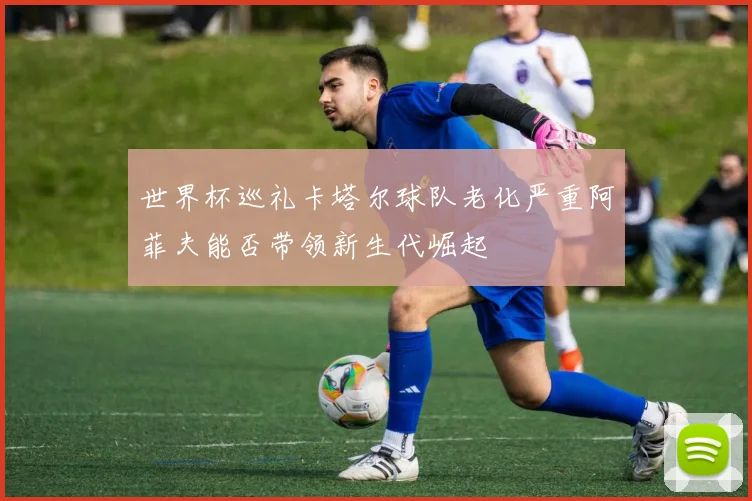 世界杯巡礼卡塔尔球队老化严重阿菲夫能否带领新生代崛起