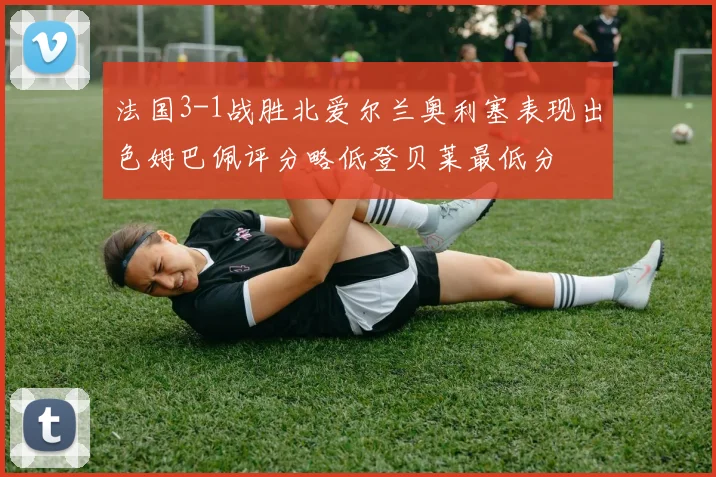 法国3-1战胜北爱尔兰奥利塞表现出色姆巴佩评分略低登贝莱最低分